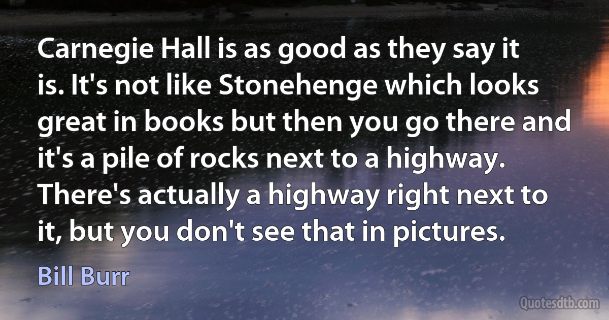 Carnegie Hall is as good as they say it is. It's not like Stonehenge which looks great in books but then you go there and it's a pile of rocks next to a highway. There's actually a highway right next to it, but you don't see that in pictures. (Bill Burr)