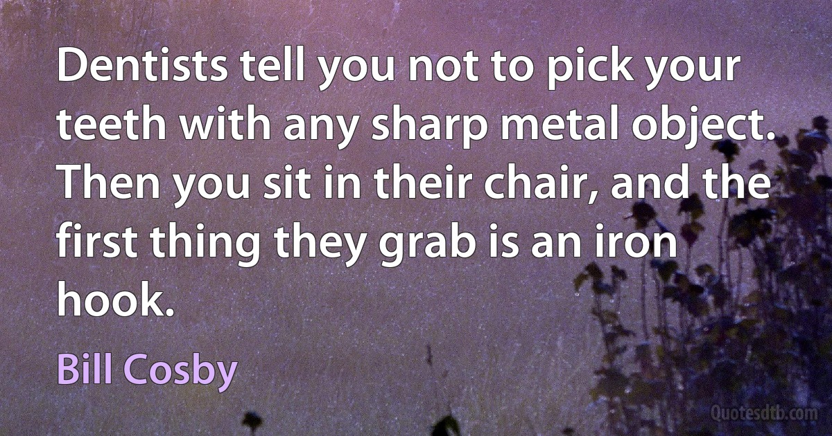 Dentists tell you not to pick your teeth with any sharp metal object. Then you sit in their chair, and the first thing they grab is an iron hook. (Bill Cosby)