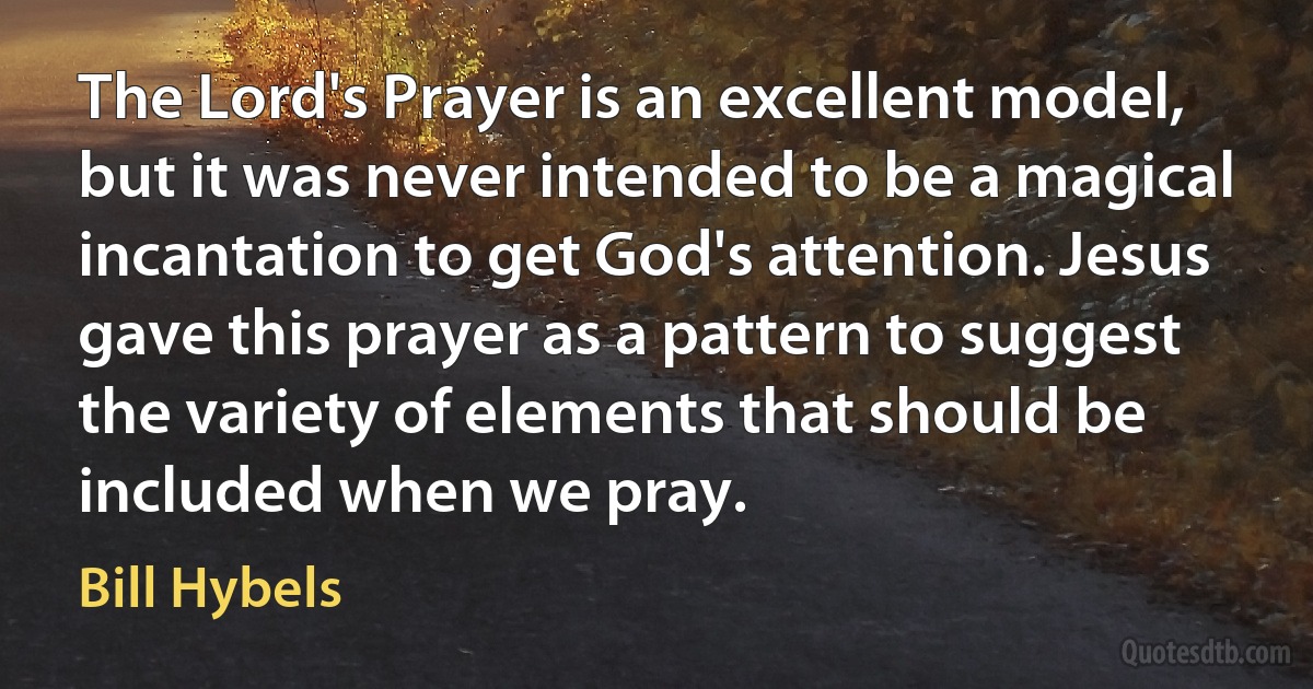 The Lord's Prayer is an excellent model, but it was never intended to be a magical incantation to get God's attention. Jesus gave this prayer as a pattern to suggest the variety of elements that should be included when we pray. (Bill Hybels)