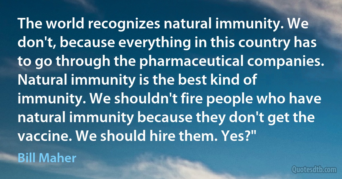 The world recognizes natural immunity. We don't, because everything in this country has to go through the pharmaceutical companies. Natural immunity is the best kind of immunity. We shouldn't fire people who have natural immunity because they don't get the vaccine. We should hire them. Yes?" (Bill Maher)