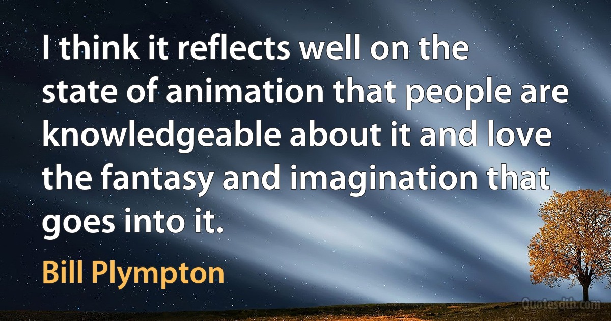 I think it reflects well on the state of animation that people are knowledgeable about it and love the fantasy and imagination that goes into it. (Bill Plympton)