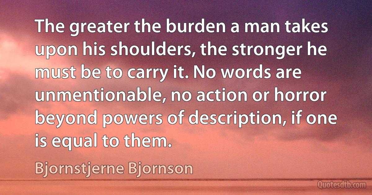 The greater the burden a man takes upon his shoulders, the stronger he must be to carry it. No words are unmentionable, no action or horror beyond powers of description, if one is equal to them. (Bjornstjerne Bjornson)