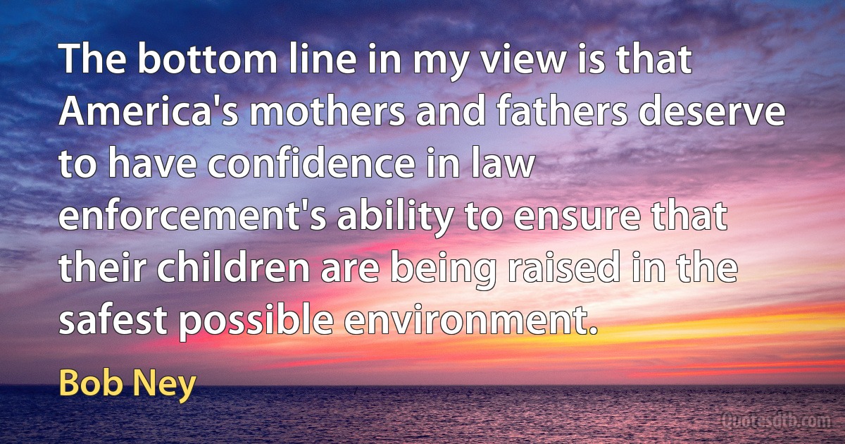 The bottom line in my view is that America's mothers and fathers deserve to have confidence in law enforcement's ability to ensure that their children are being raised in the safest possible environment. (Bob Ney)