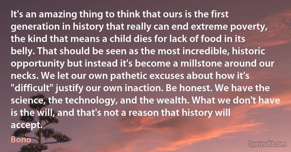 It's an amazing thing to think that ours is the first generation in history that really can end extreme poverty, the kind that means a child dies for lack of food in its belly. That should be seen as the most incredible, historic opportunity but instead it's become a millstone around our necks. We let our own pathetic excuses about how it's "difficult" justify our own inaction. Be honest. We have the science, the technology, and the wealth. What we don't have is the will, and that's not a reason that history will accept. (Bono)