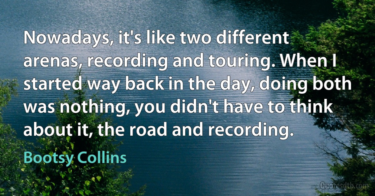 Nowadays, it's like two different arenas, recording and touring. When I started way back in the day, doing both was nothing, you didn't have to think about it, the road and recording. (Bootsy Collins)