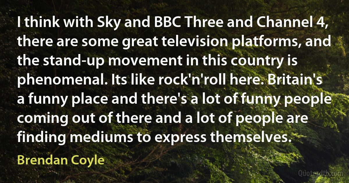 I think with Sky and BBC Three and Channel 4, there are some great television platforms, and the stand-up movement in this country is phenomenal. Its like rock'n'roll here. Britain's a funny place and there's a lot of funny people coming out of there and a lot of people are finding mediums to express themselves. (Brendan Coyle)