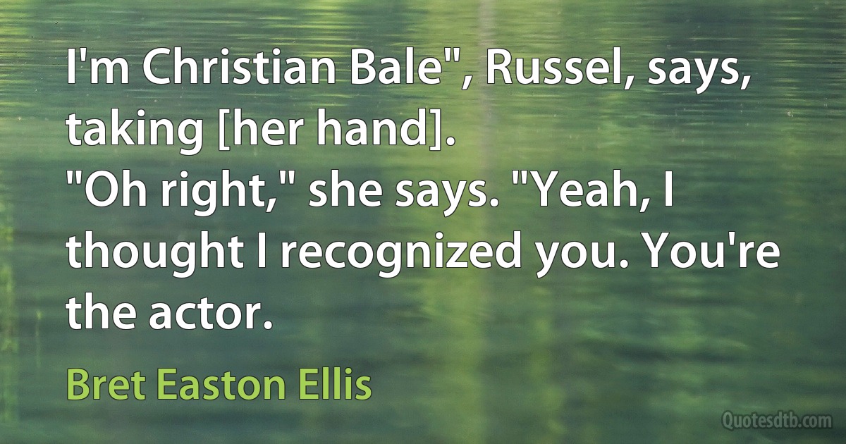 I'm Christian Bale", Russel, says, taking [her hand].
"Oh right," she says. "Yeah, I thought I recognized you. You're the actor. (Bret Easton Ellis)