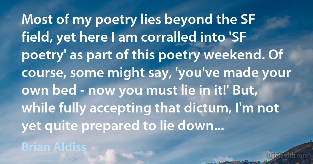 Most of my poetry lies beyond the SF field, yet here I am corralled into 'SF poetry' as part of this poetry weekend. Of course, some might say, 'you've made your own bed - now you must lie in it!' But, while fully accepting that dictum, I'm not yet quite prepared to lie down... (Brian Aldiss)