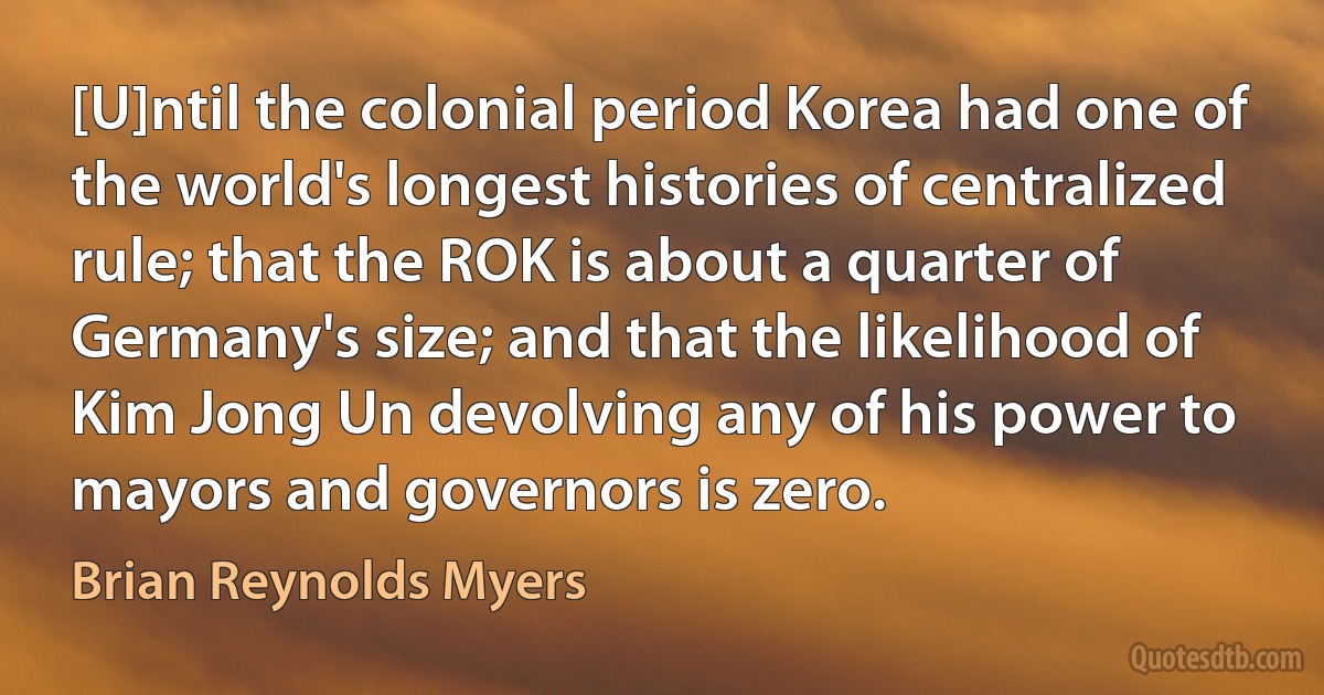 [U]ntil the colonial period Korea had one of the world's longest histories of centralized rule; that the ROK is about a quarter of Germany's size; and that the likelihood of Kim Jong Un devolving any of his power to mayors and governors is zero. (Brian Reynolds Myers)