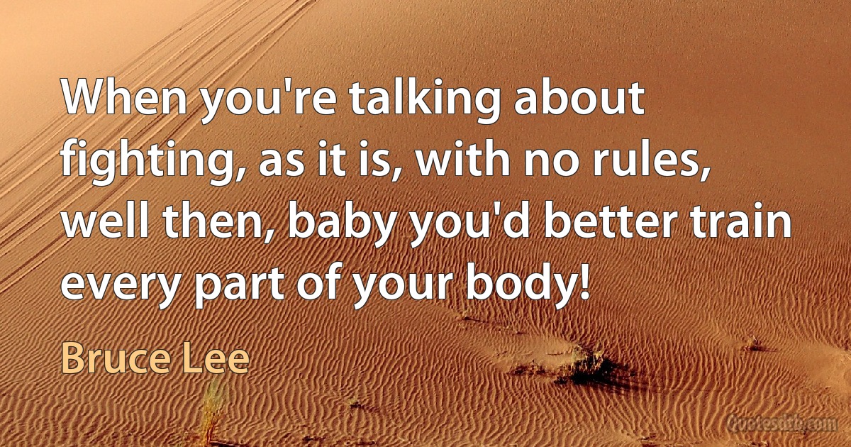 When you're talking about fighting, as it is, with no rules, well then, baby you'd better train every part of your body! (Bruce Lee)