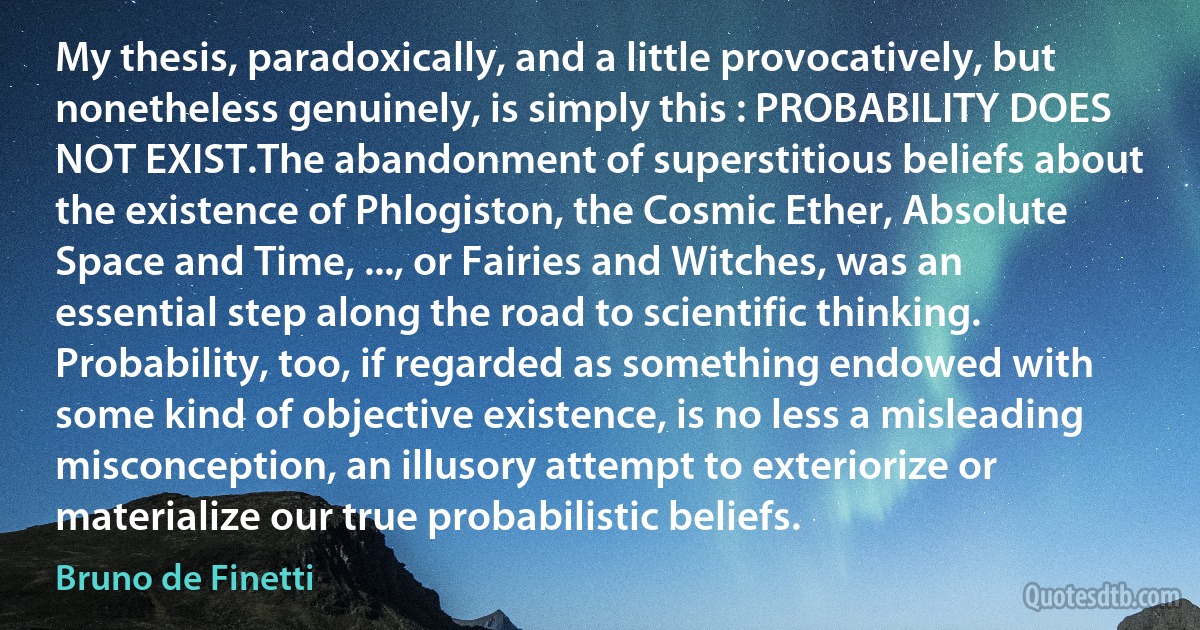 My thesis, paradoxically, and a little provocatively, but nonetheless genuinely, is simply this : PROBABILITY DOES NOT EXIST.The abandonment of superstitious beliefs about the existence of Phlogiston, the Cosmic Ether, Absolute Space and Time, ..., or Fairies and Witches, was an essential step along the road to scientific thinking. Probability, too, if regarded as something endowed with some kind of objective existence, is no less a misleading misconception, an illusory attempt to exteriorize or materialize our true probabilistic beliefs. (Bruno de Finetti)