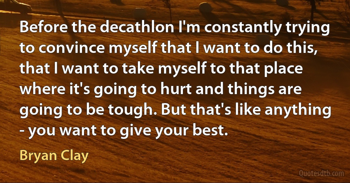 Before the decathlon I'm constantly trying to convince myself that I want to do this, that I want to take myself to that place where it's going to hurt and things are going to be tough. But that's like anything - you want to give your best. (Bryan Clay)