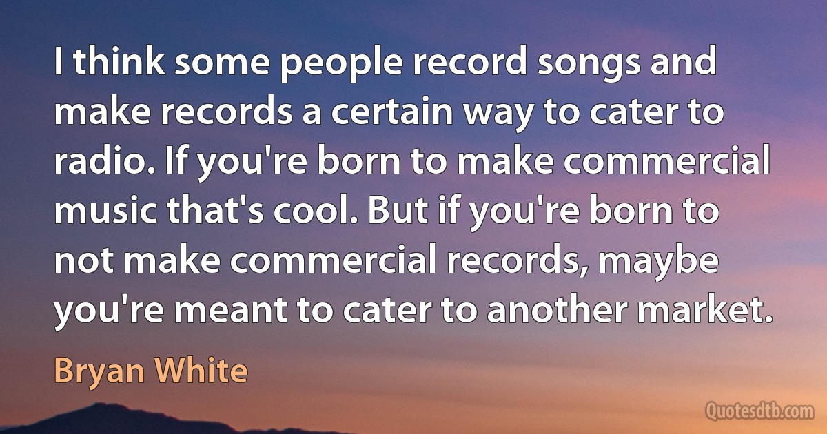 I think some people record songs and make records a certain way to cater to radio. If you're born to make commercial music that's cool. But if you're born to not make commercial records, maybe you're meant to cater to another market. (Bryan White)