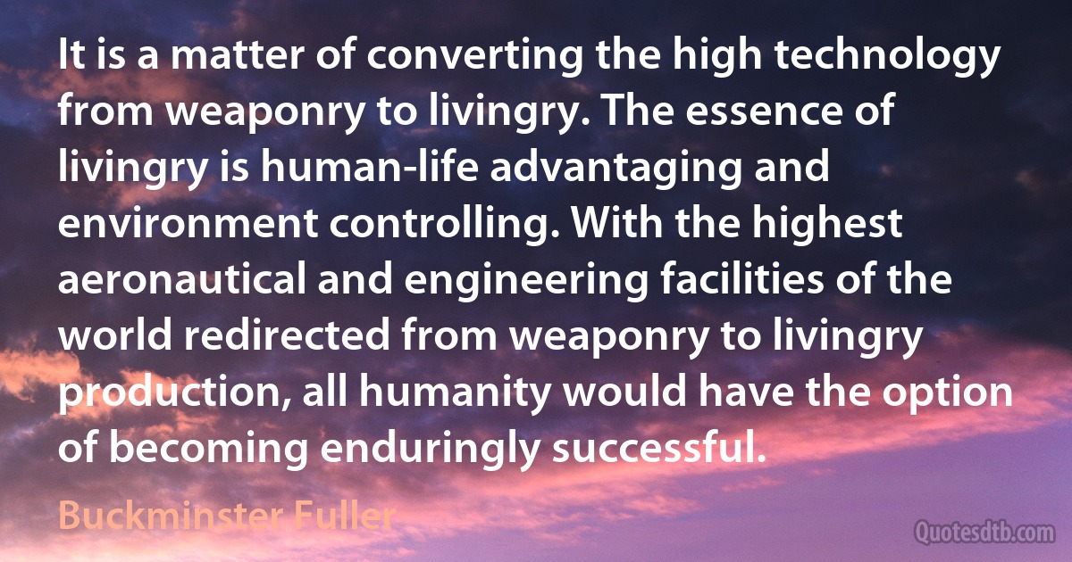 It is a matter of converting the high technology from weaponry to livingry. The essence of livingry is human-life advantaging and environment controlling. With the highest aeronautical and engineering facilities of the world redirected from weaponry to livingry production, all humanity would have the option of becoming enduringly successful. (Buckminster Fuller)