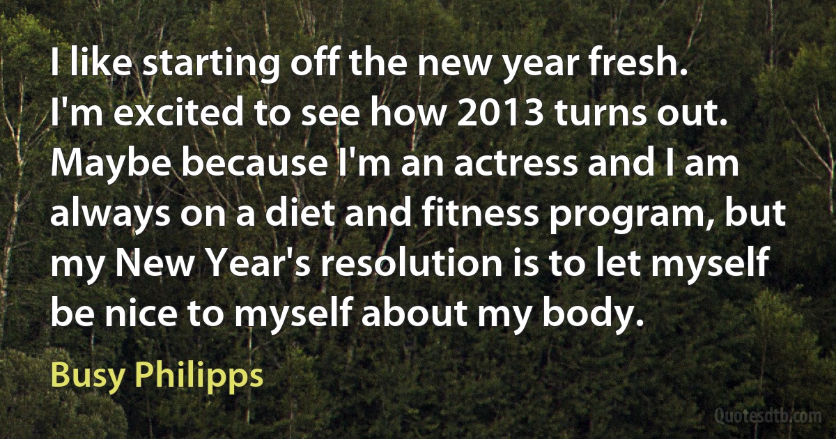 I like starting off the new year fresh. I'm excited to see how 2013 turns out. Maybe because I'm an actress and I am always on a diet and fitness program, but my New Year's resolution is to let myself be nice to myself about my body. (Busy Philipps)