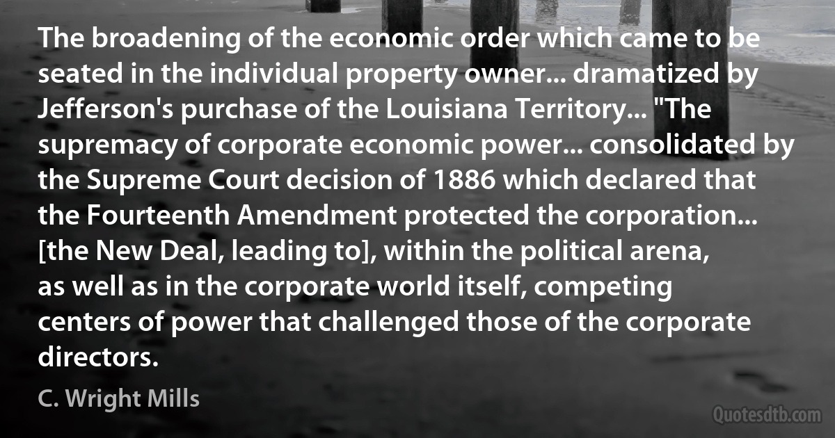 The broadening of the economic order which came to be seated in the individual property owner... dramatized by Jefferson's purchase of the Louisiana Territory... "The supremacy of corporate economic power... consolidated by the Supreme Court decision of 1886 which declared that the Fourteenth Amendment protected the corporation... [the New Deal, leading to], within the political arena, as well as in the corporate world itself, competing centers of power that challenged those of the corporate directors. (C. Wright Mills)