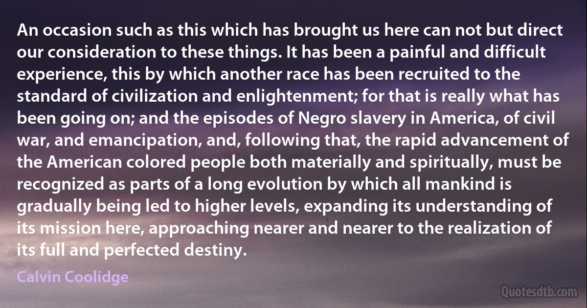 An occasion such as this which has brought us here can not but direct our consideration to these things. It has been a painful and difficult experience, this by which another race has been recruited to the standard of civilization and enlightenment; for that is really what has been going on; and the episodes of Negro slavery in America, of civil war, and emancipation, and, following that, the rapid advancement of the American colored people both materially and spiritually, must be recognized as parts of a long evolution by which all mankind is gradually being led to higher levels, expanding its understanding of its mission here, approaching nearer and nearer to the realization of its full and perfected destiny. (Calvin Coolidge)