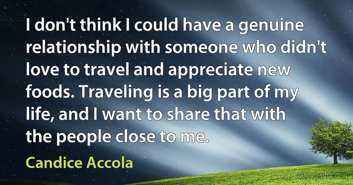 I don't think I could have a genuine relationship with someone who didn't love to travel and appreciate new foods. Traveling is a big part of my life, and I want to share that with the people close to me. (Candice Accola)