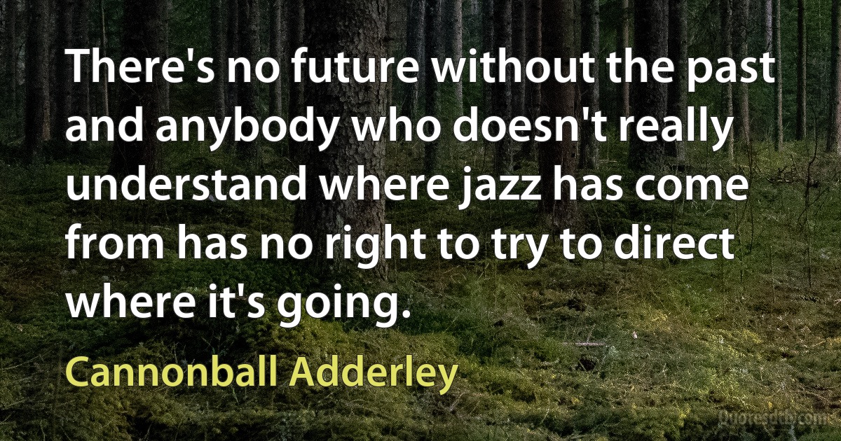 There's no future without the past and anybody who doesn't really understand where jazz has come from has no right to try to direct where it's going. (Cannonball Adderley)