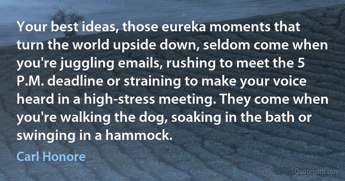 Your best ideas, those eureka moments that turn the world upside down, seldom come when you're juggling emails, rushing to meet the 5 P.M. deadline or straining to make your voice heard in a high-stress meeting. They come when you're walking the dog, soaking in the bath or swinging in a hammock. (Carl Honore)