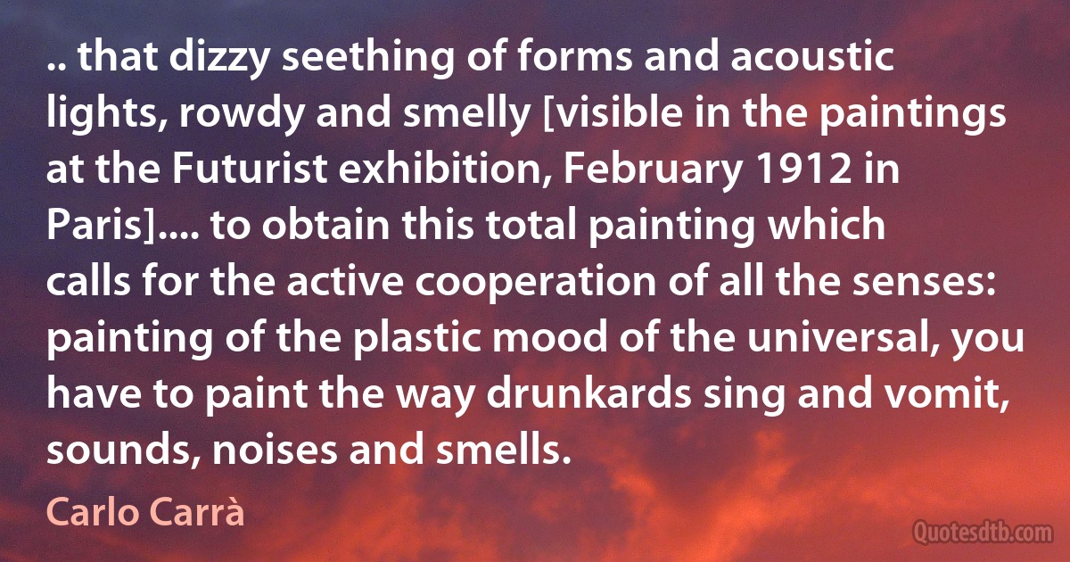 .. that dizzy seething of forms and acoustic lights, rowdy and smelly [visible in the paintings at the Futurist exhibition, February 1912 in Paris].... to obtain this total painting which calls for the active cooperation of all the senses: painting of the plastic mood of the universal, you have to paint the way drunkards sing and vomit, sounds, noises and smells. (Carlo Carrà)