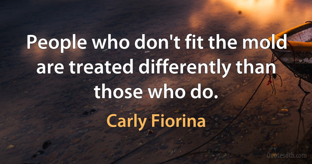 People who don't fit the mold are treated differently than those who do. (Carly Fiorina)