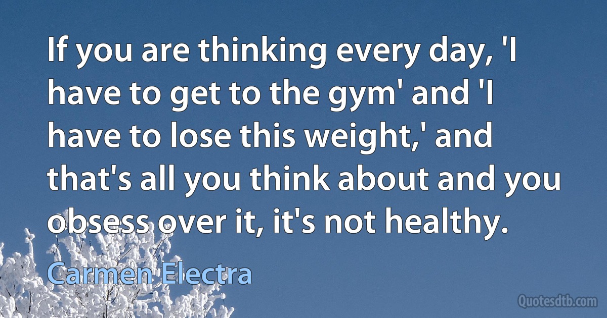 If you are thinking every day, 'I have to get to the gym' and 'I have to lose this weight,' and that's all you think about and you obsess over it, it's not healthy. (Carmen Electra)