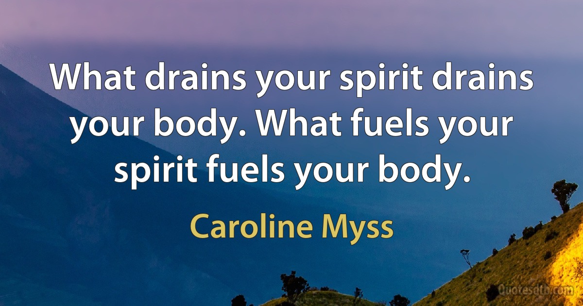 What drains your spirit drains your body. What fuels your spirit fuels your body. (Caroline Myss)