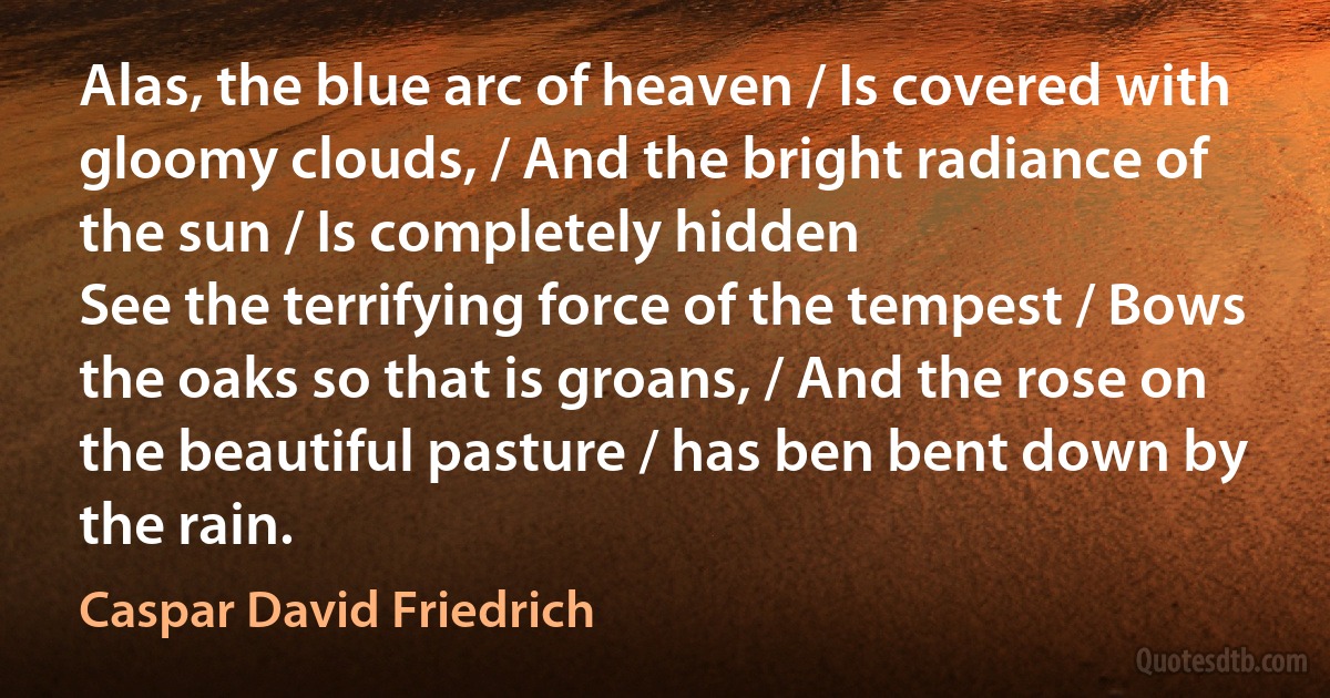 Alas, the blue arc of heaven / Is covered with gloomy clouds, / And the bright radiance of the sun / Is completely hidden
See the terrifying force of the tempest / Bows the oaks so that is groans, / And the rose on the beautiful pasture / has ben bent down by the rain. (Caspar David Friedrich)