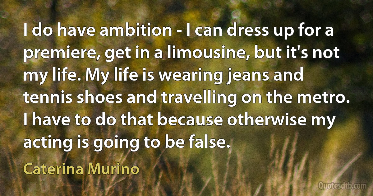 I do have ambition - I can dress up for a premiere, get in a limousine, but it's not my life. My life is wearing jeans and tennis shoes and travelling on the metro. I have to do that because otherwise my acting is going to be false. (Caterina Murino)