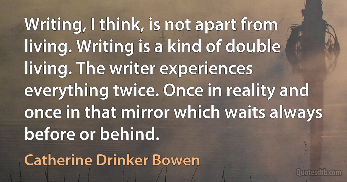 Writing, I think, is not apart from living. Writing is a kind of double living. The writer experiences everything twice. Once in reality and once in that mirror which waits always before or behind. (Catherine Drinker Bowen)