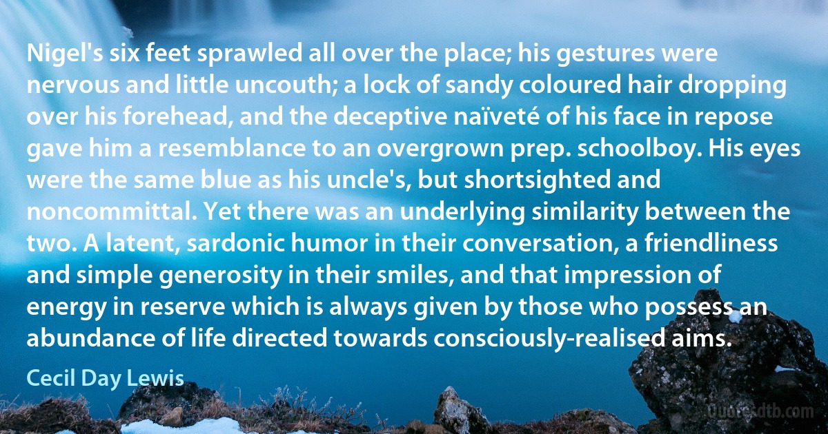 Nigel's six feet sprawled all over the place; his gestures were nervous and little uncouth; a lock of sandy coloured hair dropping over his forehead, and the deceptive naïveté of his face in repose gave him a resemblance to an overgrown prep. schoolboy. His eyes were the same blue as his uncle's, but shortsighted and noncommittal. Yet there was an underlying similarity between the two. A latent, sardonic humor in their conversation, a friendliness and simple generosity in their smiles, and that impression of energy in reserve which is always given by those who possess an abundance of life directed towards consciously-realised aims. (Cecil Day Lewis)