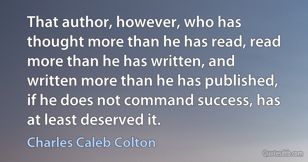 That author, however, who has thought more than he has read, read more than he has written, and written more than he has published, if he does not command success, has at least deserved it. (Charles Caleb Colton)