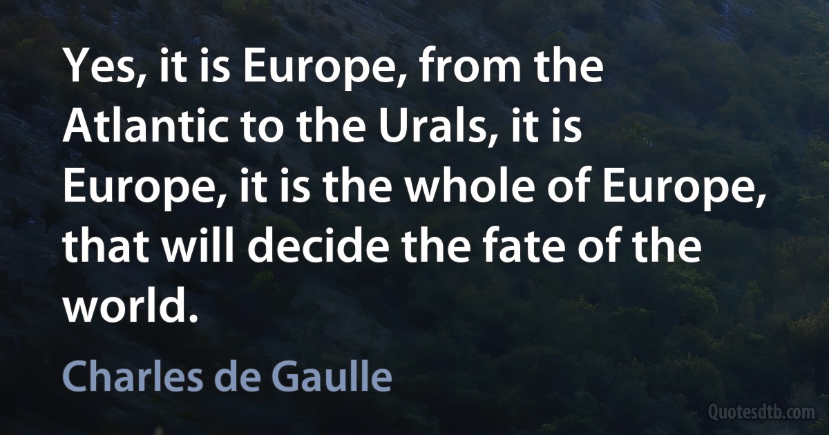 Yes, it is Europe, from the Atlantic to the Urals, it is Europe, it is the whole of Europe, that will decide the fate of the world. (Charles de Gaulle)