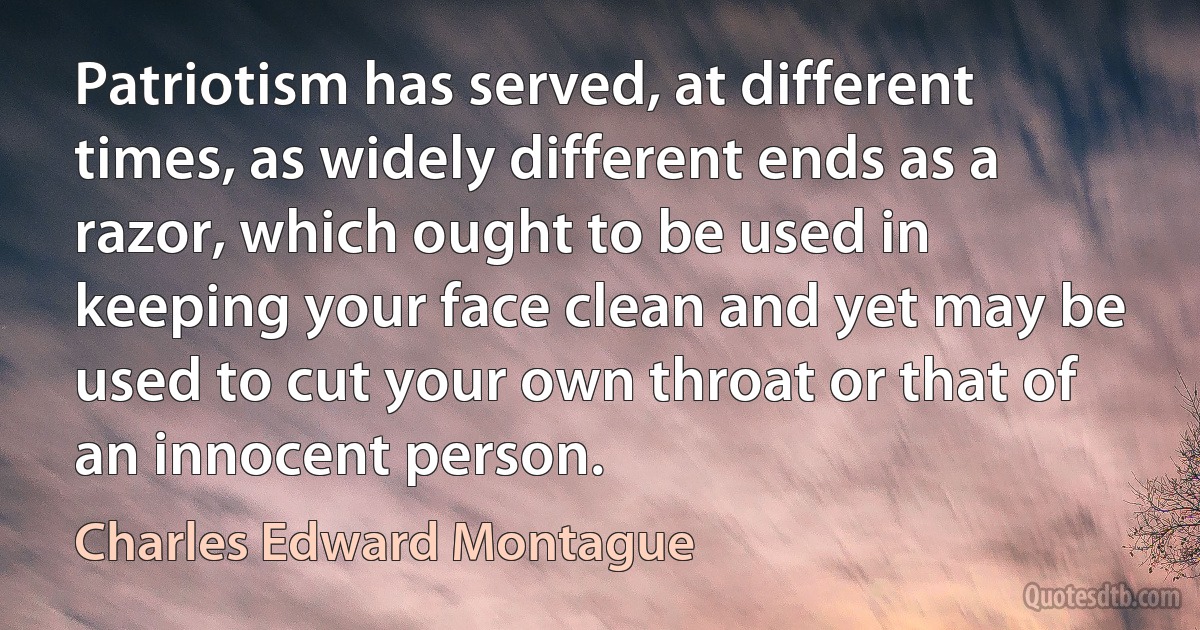 Patriotism has served, at different times, as widely different ends as a razor, which ought to be used in keeping your face clean and yet may be used to cut your own throat or that of an innocent person. (Charles Edward Montague)