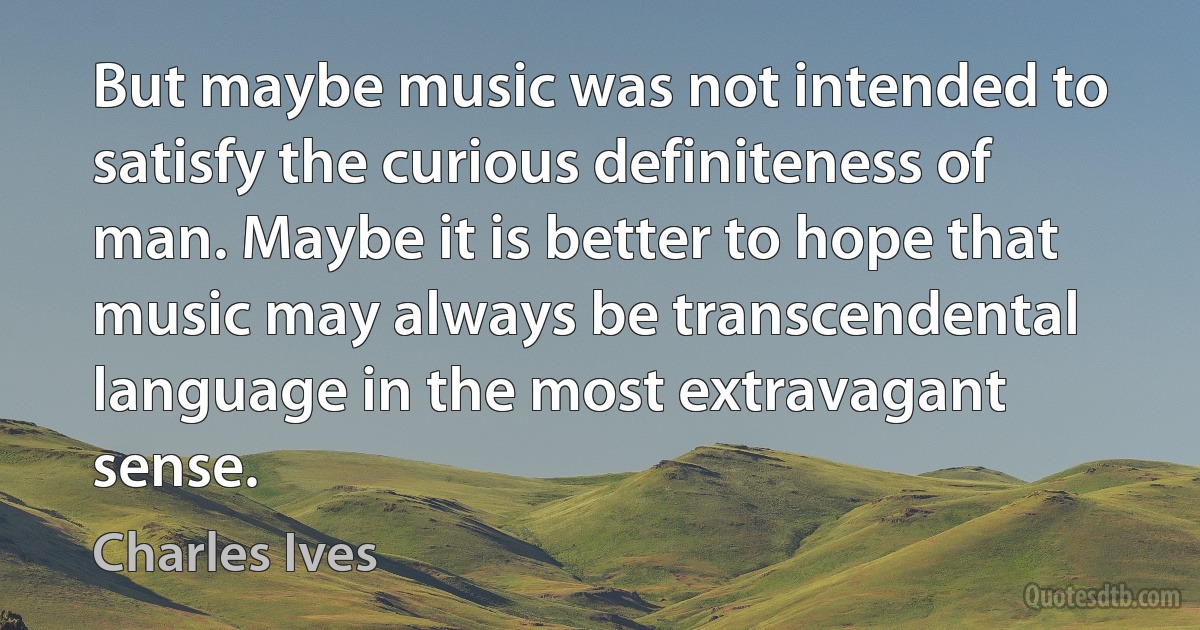 But maybe music was not intended to satisfy the curious definiteness of man. Maybe it is better to hope that music may always be transcendental language in the most extravagant sense. (Charles Ives)