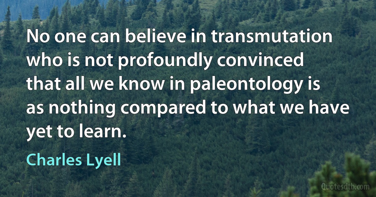 No one can believe in transmutation who is not profoundly convinced that all we know in paleontology is as nothing compared to what we have yet to learn. (Charles Lyell)