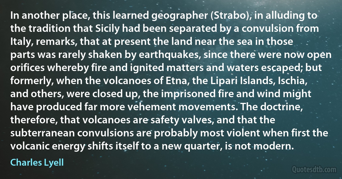 In another place, this learned geographer (Strabo), in alluding to the tradition that Sicily had been separated by a convulsion from Italy, remarks, that at present the land near the sea in those parts was rarely shaken by earthquakes, since there were now open orifices whereby fire and ignited matters and waters escaped; but formerly, when the volcanoes of Etna, the Lipari Islands, Ischia, and others, were closed up, the imprisoned fire and wind might have produced far more vehement movements. The doctrine, therefore, that volcanoes are safety valves, and that the subterranean convulsions are probably most violent when first the volcanic energy shifts itself to a new quarter, is not modern. (Charles Lyell)