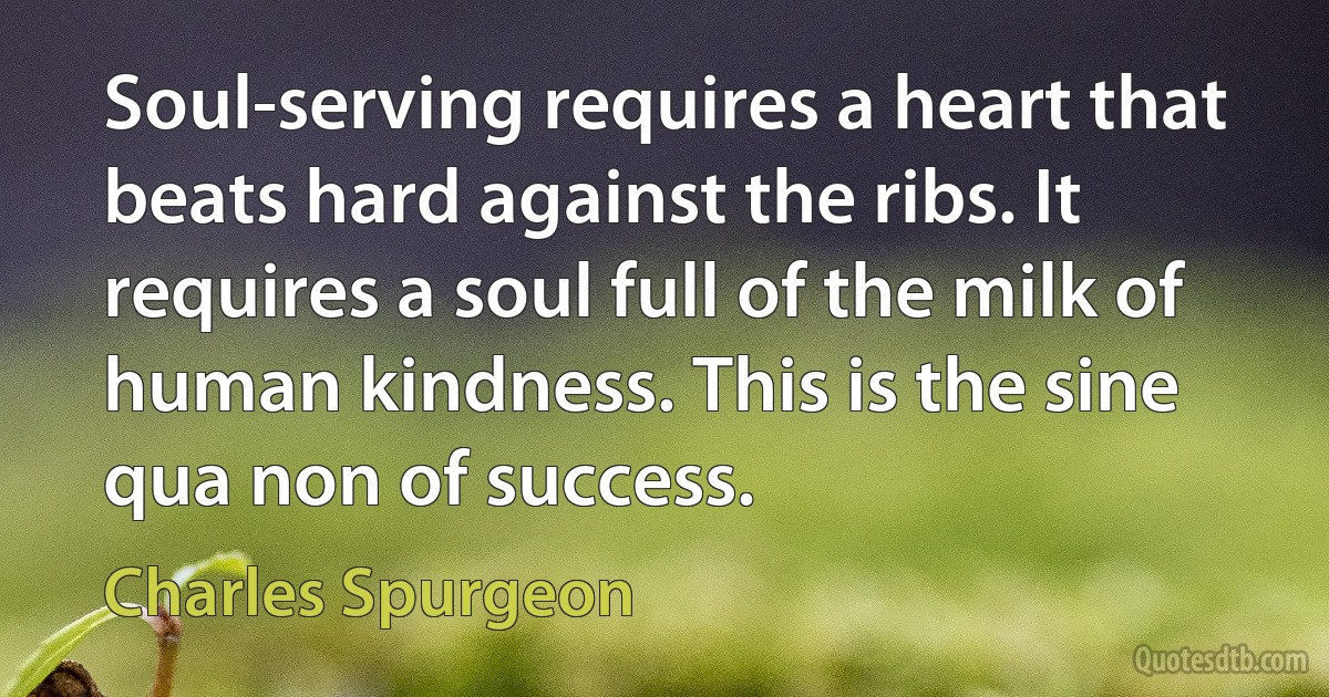 Soul-serving requires a heart that beats hard against the ribs. It requires a soul full of the milk of human kindness. This is the sine qua non of success. (Charles Spurgeon)