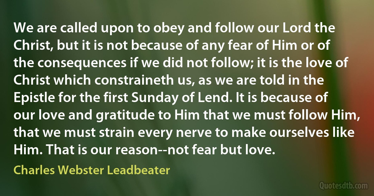 We are called upon to obey and follow our Lord the Christ, but it is not because of any fear of Him or of the consequences if we did not follow; it is the love of Christ which constraineth us, as we are told in the Epistle for the first Sunday of Lend. It is because of our love and gratitude to Him that we must follow Him, that we must strain every nerve to make ourselves like Him. That is our reason--not fear but love. (Charles Webster Leadbeater)