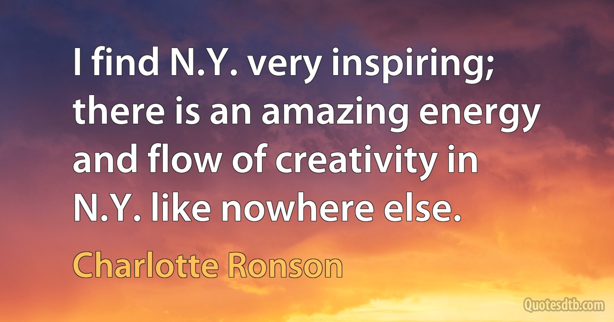 I find N.Y. very inspiring; there is an amazing energy and flow of creativity in N.Y. like nowhere else. (Charlotte Ronson)