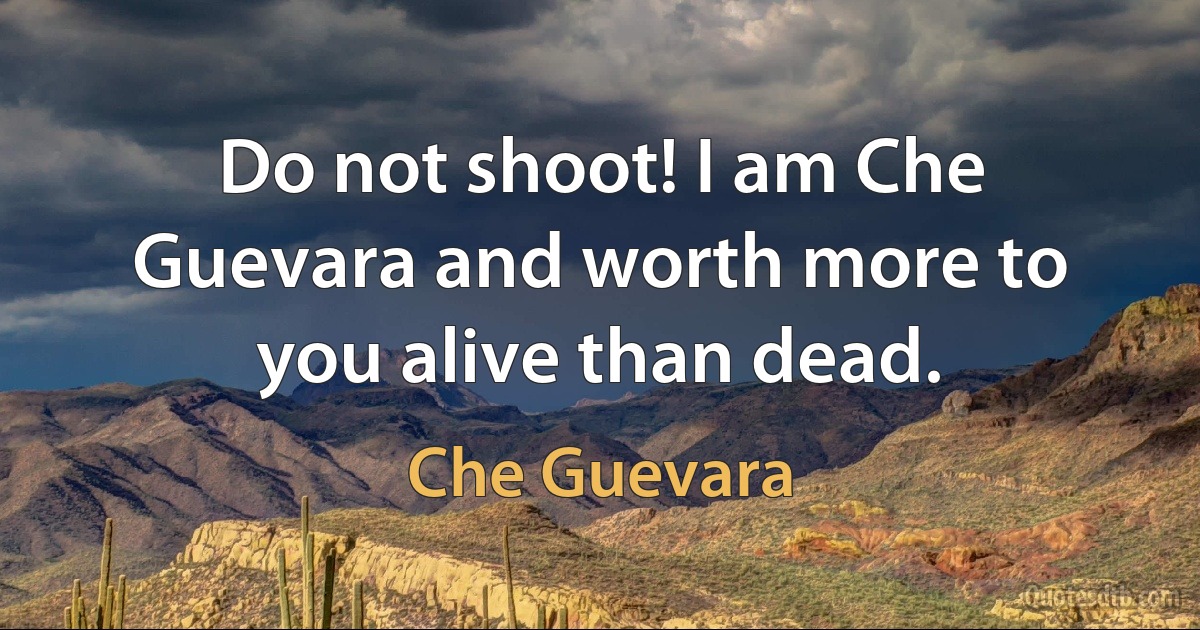 Do not shoot! I am Che Guevara and worth more to you alive than dead. (Che Guevara)