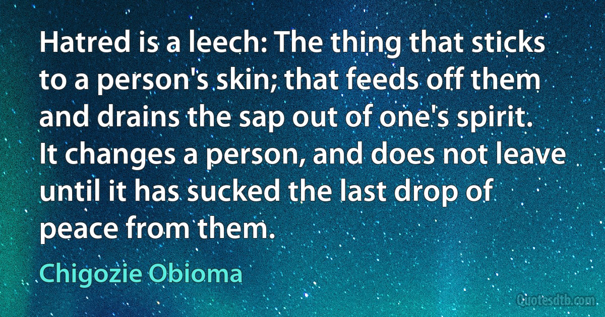 Hatred is a leech: The thing that sticks to a person's skin; that feeds off them and drains the sap out of one's spirit. It changes a person, and does not leave until it has sucked the last drop of peace from them. (Chigozie Obioma)