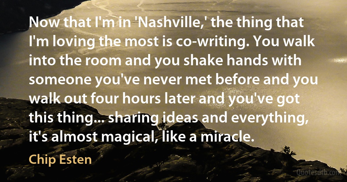 Now that I'm in 'Nashville,' the thing that I'm loving the most is co-writing. You walk into the room and you shake hands with someone you've never met before and you walk out four hours later and you've got this thing... sharing ideas and everything, it's almost magical, like a miracle. (Chip Esten)