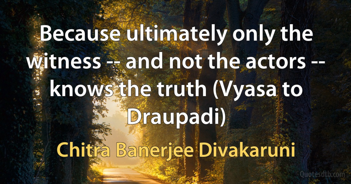 Because ultimately only the witness -- and not the actors -- knows the truth (Vyasa to Draupadi) (Chitra Banerjee Divakaruni)