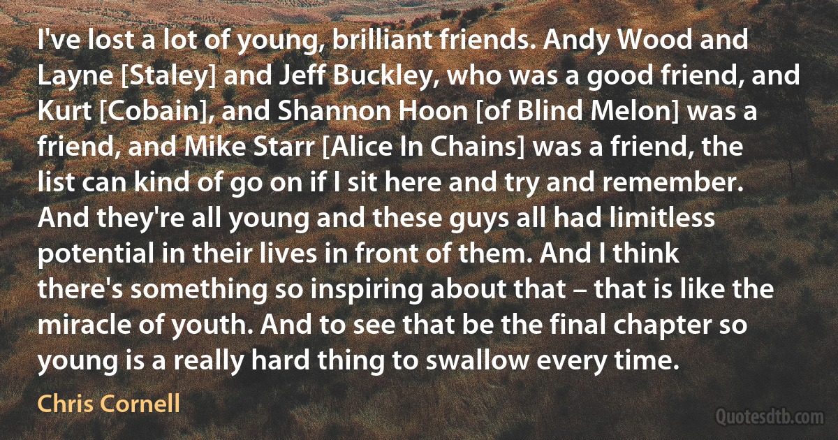 I've lost a lot of young, brilliant friends. Andy Wood and Layne [Staley] and Jeff Buckley, who was a good friend, and Kurt [Cobain], and Shannon Hoon [of Blind Melon] was a friend, and Mike Starr [Alice In Chains] was a friend, the list can kind of go on if I sit here and try and remember. And they're all young and these guys all had limitless potential in their lives in front of them. And I think there's something so inspiring about that – that is like the miracle of youth. And to see that be the final chapter so young is a really hard thing to swallow every time. (Chris Cornell)