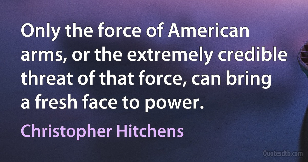 Only the force of American arms, or the extremely credible threat of that force, can bring a fresh face to power. (Christopher Hitchens)