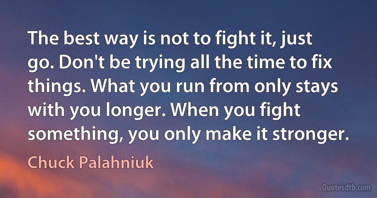 The best way is not to fight it, just go. Don't be trying all the time to fix things. What you run from only stays with you longer. When you fight something, you only make it stronger. (Chuck Palahniuk)