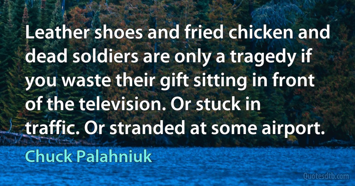 Leather shoes and fried chicken and dead soldiers are only a tragedy if you waste their gift sitting in front of the television. Or stuck in traffic. Or stranded at some airport. (Chuck Palahniuk)