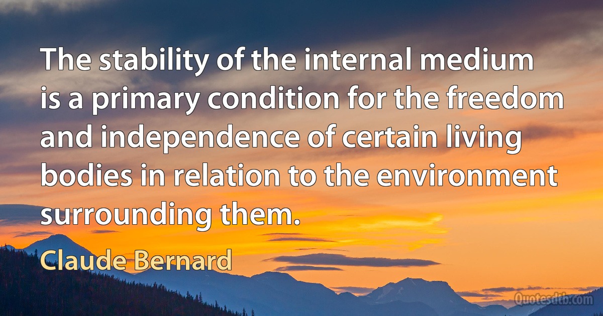 The stability of the internal medium is a primary condition for the freedom and independence of certain living bodies in relation to the environment surrounding them. (Claude Bernard)